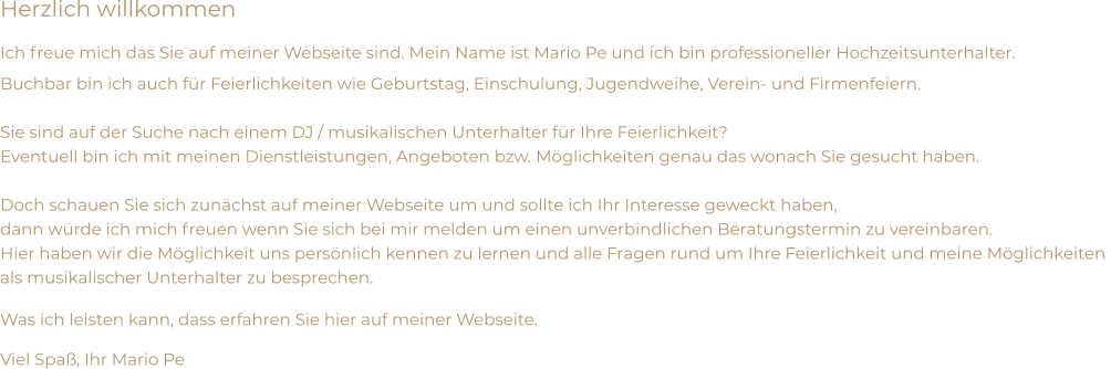 Herzlich willkommen Ich freue mich das Sie auf meiner Webseite sind. Mein Name ist Mario Pe und ich bin professioneller Hochzeitsunterhalter. Buchbar bin ich auch für Feierlichkeiten wie Geburtstag, Einschulung, Jugendweihe, Verein- und Firmenfeiern.  Sie sind auf der Suche nach einem DJ / musikalischen Unterhalter für Ihre Feierlichkeit? Eventuell bin ich mit meinen Dienstleistungen, Angeboten bzw. Möglichkeiten genau das wonach Sie gesucht haben.  Doch schauen Sie sich zunächst auf meiner Webseite um und sollte ich Ihr Interesse geweckt haben,  dann würde ich mich freuen wenn Sie sich bei mir melden um einen unverbindlichen Beratungstermin zu vereinbaren. Hier haben wir die Möglichkeit uns persönlich kennen zu lernen und alle Fragen rund um Ihre Feierlichkeit und meine Möglichkeiten  als musikalischer Unterhalter zu besprechen. Was ich leisten kann, dass erfahren Sie hier auf meiner Webseite. Viel Spaß, Ihr Mario Pe